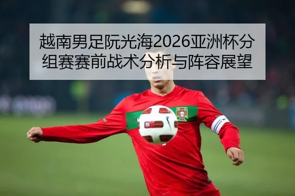 越南男足阮光海2026亚洲杯分组赛赛前战术分析与阵容展望