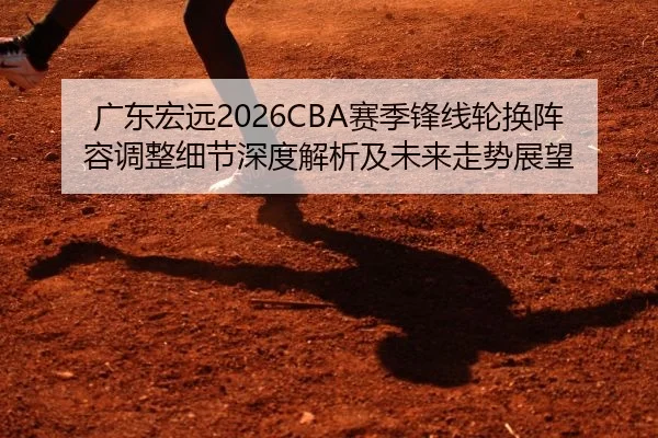 广东宏远2026CBA赛季锋线轮换阵容调整细节深度解析及未来走势展望