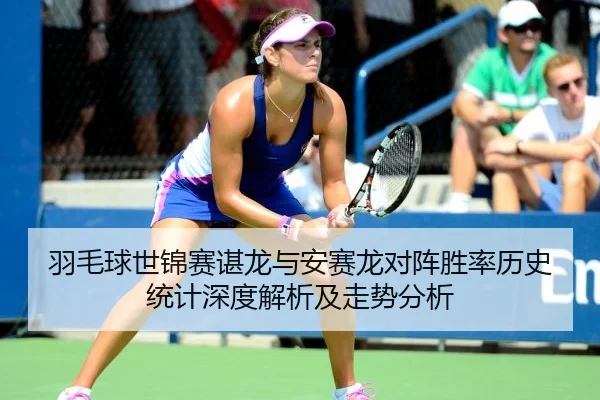羽毛球世锦赛谌龙与安赛龙对阵胜率历史统计深度解析及走势分析