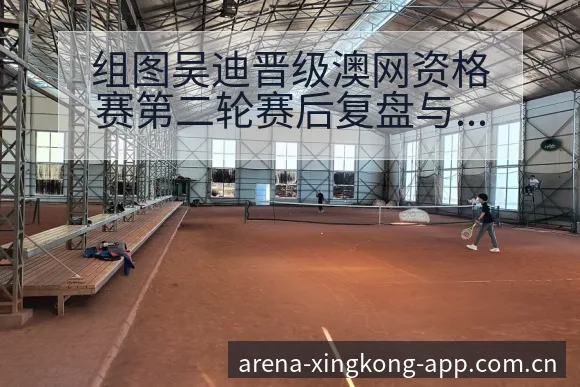 组图吴迪晋级澳网资格赛第二轮赛后复盘与关键变化 - 星空体育